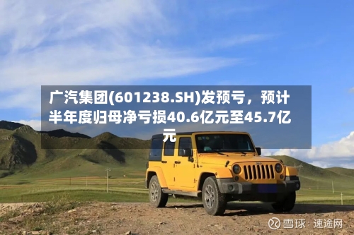 广汽集团(601238.SH)发预亏，预计半年度归母净亏损40.6亿元至45.7亿元-第2张图片
