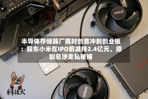 半导体存储器厂商时创意冲刺创业板：股东小米在IPO前减持2.4亿元，原副总涉走私被捕-第2张图片