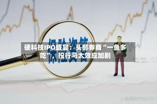硬科技IPO盛宴：头部券商“一鱼多吃	”，投行马太效应加剧-第2张图片