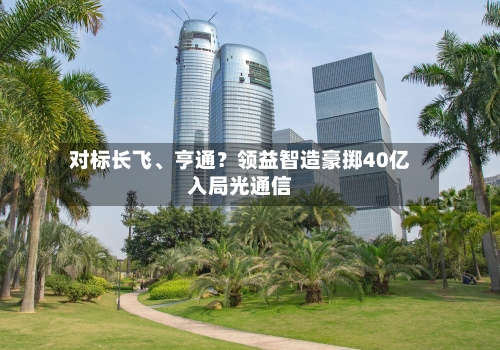 对标长飞、亨通？领益智造豪掷40亿入局光通信-第2张图片