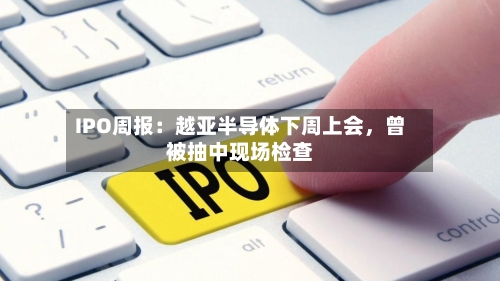IPO周报：越亚半导体下周上会，曾被抽中现场检查