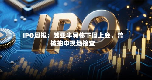 IPO周报：越亚半导体下周上会，曾被抽中现场检查-第2张图片