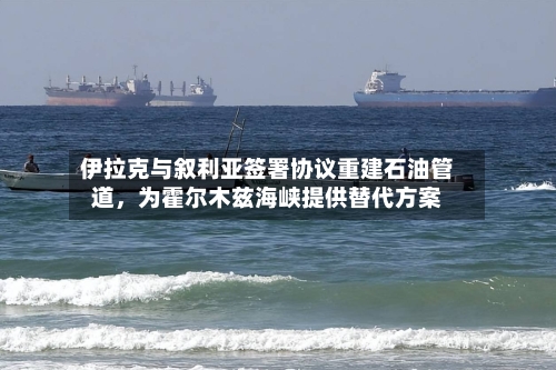 伊拉克与叙利亚签署协议重建石油管道	，为霍尔木兹海峡提供替代方案-第2张图片