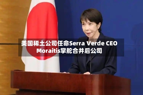 美国稀土公司任命Serra Verde CEO Moraitis掌舵合并后公司