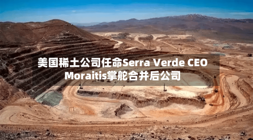 美国稀土公司任命Serra Verde CEO Moraitis掌舵合并后公司-第2张图片