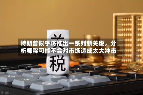 特朗普似乎将推出一系列新关税，分析师称可能不会对市场造成太大冲击-第3张图片