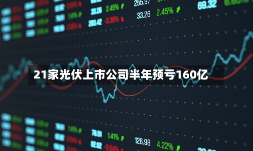 21家光伏上市公司半年预亏160亿-第2张图片