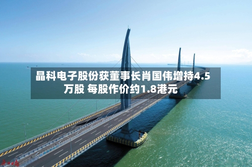 晶科电子股份获董事长肖国伟增持4.5万股 每股作价约1.8港元-第2张图片