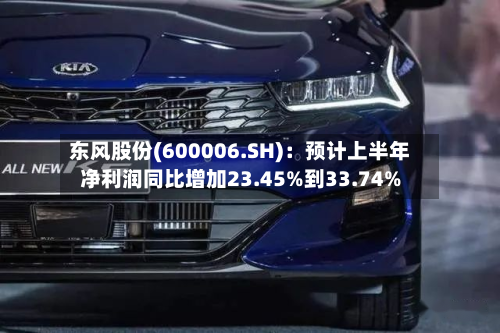 东风股份(600006.SH)：预计上半年净利润同比增加23.45%到33.74%