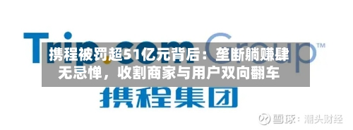 携程被罚超51亿元背后：垄断躺赚肆无忌惮，收割商家与用户双向翻车-第2张图片