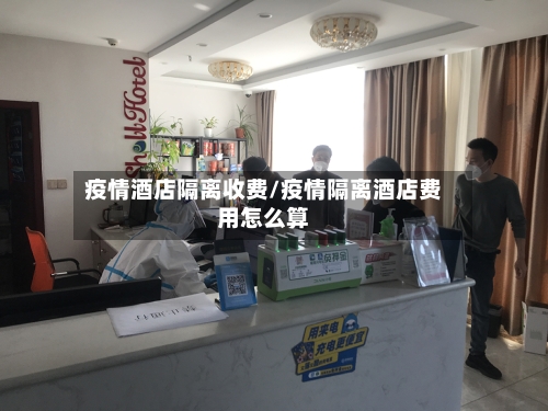 疫情酒店隔离收费/疫情隔离酒店费用怎么算
