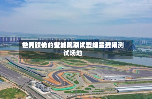 中汽股份：盐城二期试验场是近来世界领先的智能网联大型综合封闭测试场地