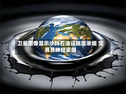 卫星图像显示沙特石油设施现浓烟 交易员神经紧绷