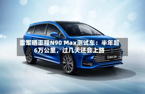 雷军晒澎程N90 Max测试车：半年超6万公里	，过几天还会上路-第2张图片