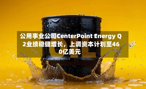 公用事业公司CenterPoint Energy Q2业绩稳健增长，上调资本计划至460亿美元-第2张图片