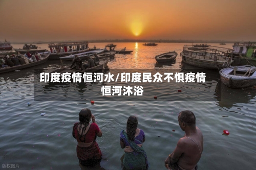 印度疫情恒河水/印度民众不惧疫情恒河沐浴