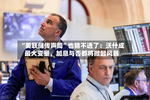 “美联储传声筒”也猜不透了：沃什成最大变量，加息与否都将掀起风暴