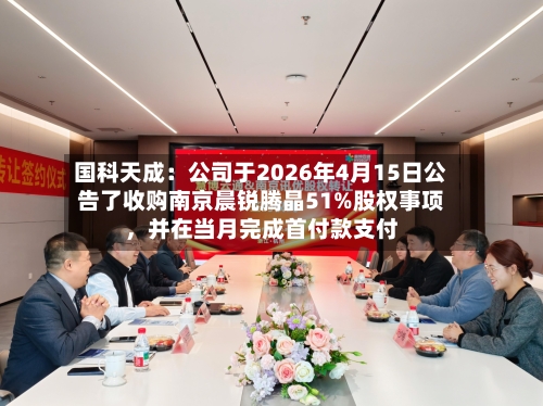 国科天成：公司于2026年4月15日公告了收购南京晨锐腾晶51%股权事项，并在当月完成首付款支付-第3张图片