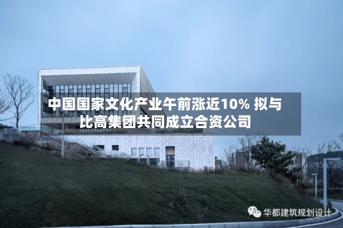 中国国家文化产业午前涨近10% 拟与比高集团共同成立合资公司