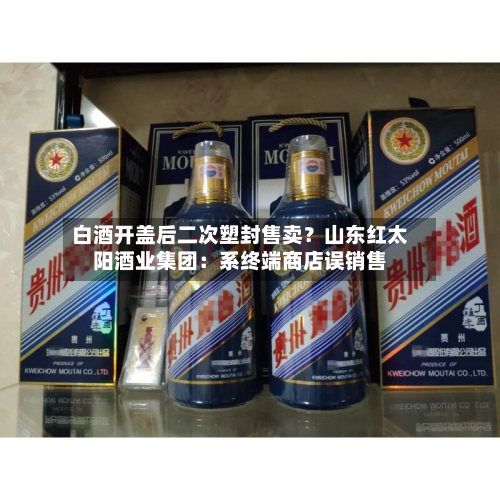 白酒开盖后二次塑封售卖?山东红太阳酒业集团:系终端商店误销售-第2张图片