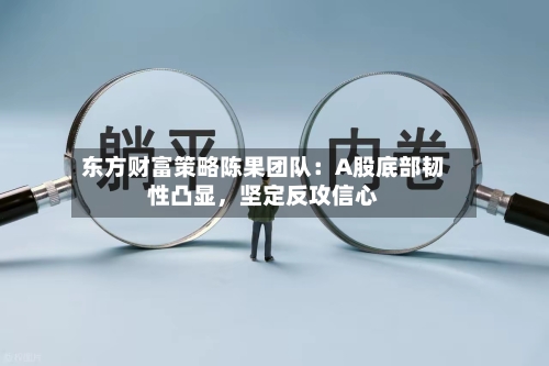 东方财富策略陈果团队：A股底部韧性凸显，坚定反攻信心
