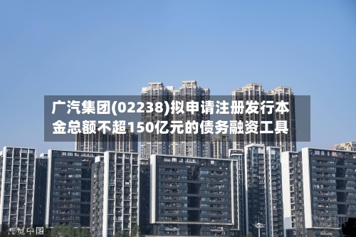 广汽集团(02238)拟申请注册发行本金总额不超150亿元的债务融资工具