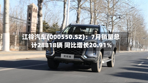 江铃汽车(000550.SZ)：7月销量总计28818辆 同比增长20.91%-第2张图片