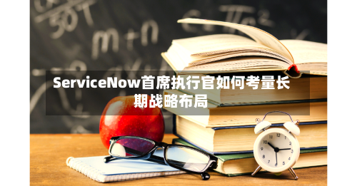 ServiceNow首席执行官如何考量长期战略布局-第3张图片