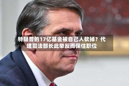 特朗普的17亿基金被自己人砍掉?代理司法部长此举反而保住职位-第2张图片