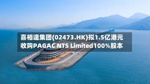 喜相逢集团(02473.HK)拟1.5亿港元收购PAGAC NTS Limited100%股本-第3张图片