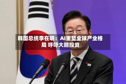 韩国总统李在明：AI重塑全球产业格局 呼吁大胆投资