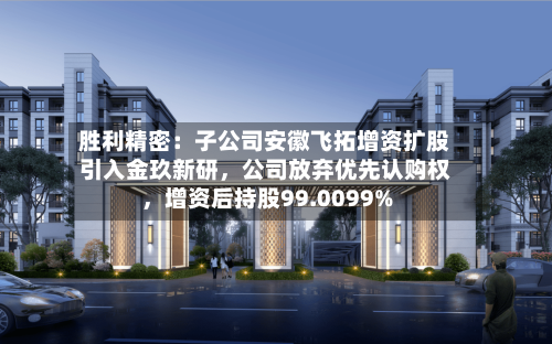 胜利精密：子公司安徽飞拓增资扩股引入金玖新研，公司放弃优先认购权	，增资后持股99.0099%-第2张图片