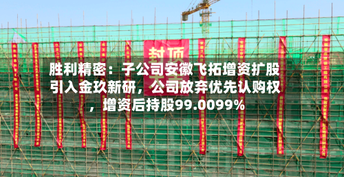 胜利精密：子公司安徽飞拓增资扩股引入金玖新研	，公司放弃优先认购权，增资后持股99.0099%-第3张图片