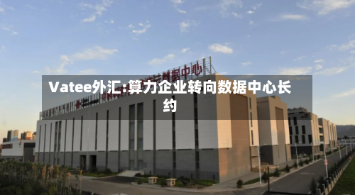 Vatee外汇:算力企业转向数据中心长约