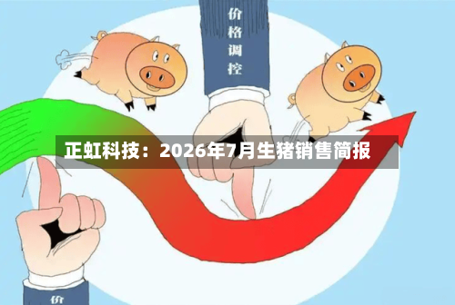 正虹科技：2026年7月生猪销售简报