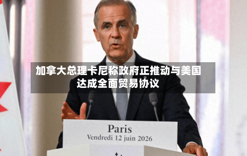 加拿大总理卡尼称政府正推动与美国达成全面贸易协议-第2张图片