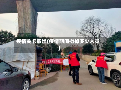 疫情关卡撤出(疫情期间撤掉多少人员)-第3张图片