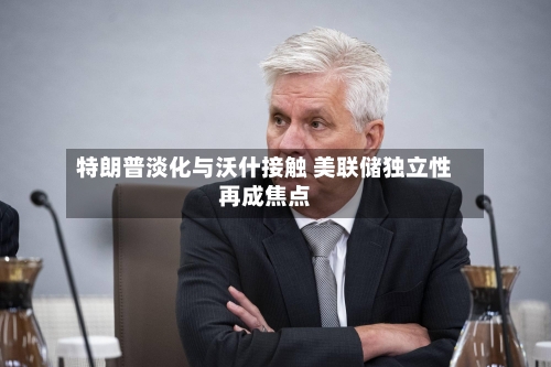 特朗普淡化与沃什接触 美联储独立性再成焦点-第3张图片