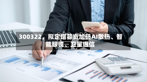 300322，拟定增募资加码AI散热、智能眼镜	、卫星通信-第2张图片