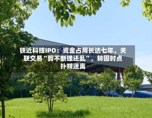 铁近科技IPO：资金占用长达七年，关联交易“剪不断理还乱”，转固时点扑朔迷离