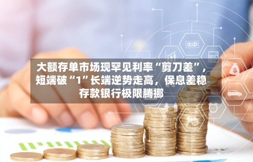 大额存单市场现罕见利率“剪刀差”，短端破“1”长端逆势走高，保息差稳存款银行极限腾挪