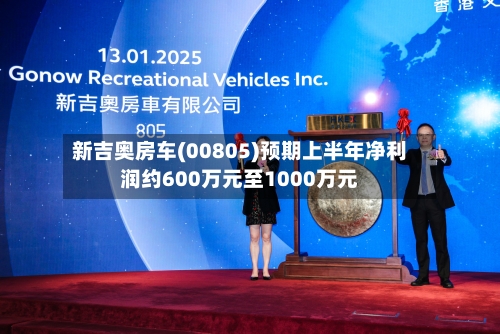 新吉奥房车(00805)预期上半年净利润约600万元至1000万元-第2张图片