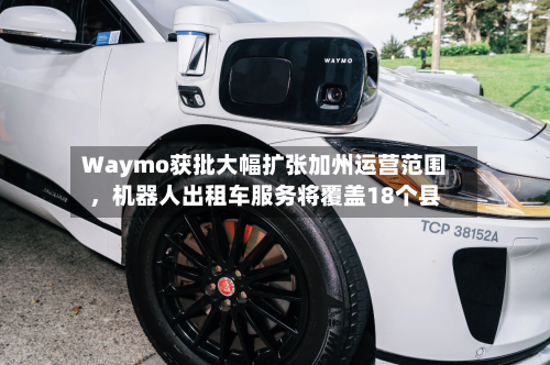 Waymo获批大幅扩张加州运营范围，机器人出租车服务将覆盖18个县