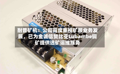 耐普矿机：公司高度重视矿服业务发展，已为金诚信赞比亚Lubambe铜矿提供选矿运维服务-第2张图片