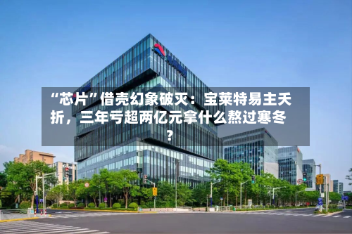 “芯片”借壳幻象破灭：宝莱特易主夭折	，三年亏超两亿元拿什么熬过寒冬？-第2张图片