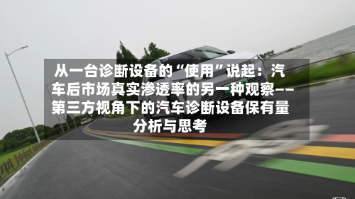 从一台诊断设备的“使用”说起：汽车后市场真实渗透率的另一种观察――第三方视角下的汽车诊断设备保有量分析与思考-第2张图片