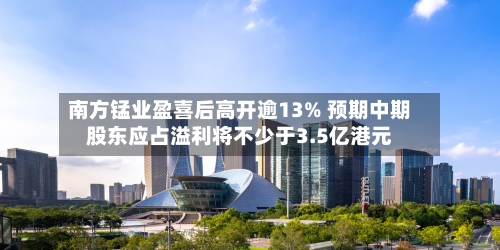 南方锰业盈喜后高开逾13% 预期中期股东应占溢利将不少于3.5亿港元-第2张图片