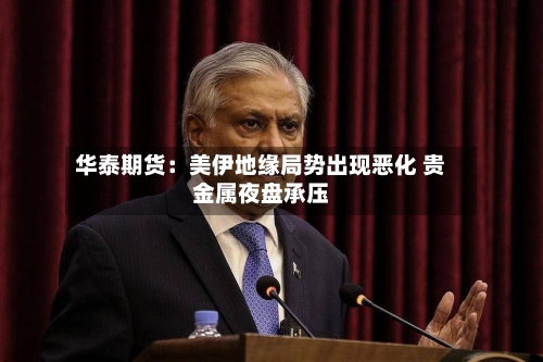 华泰期货：美伊地缘局势出现恶化 贵金属夜盘承压