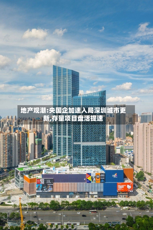 地产观潮:央国企加速入局深圳城市更新,存量项目盘活提速-第2张图片