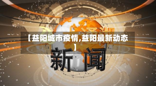 【益阳城市疫情,益阳最新动态】